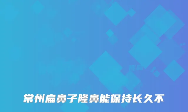 常州扁鼻子隆鼻能保持长久不