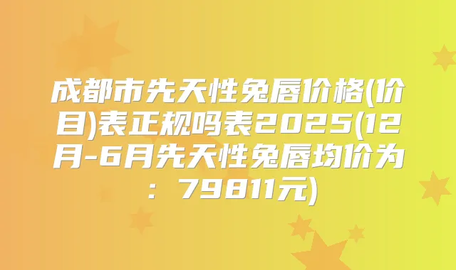 成都市先天性兔唇价格(价目)表正规吗表2025(12月-6月先天性兔唇均价为:79811元)
