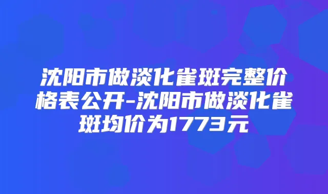 沈阳市做淡化雀斑完整价格表公开-沈阳市做淡化雀斑均价为1773元