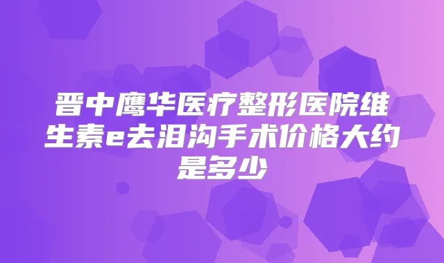 晋中鹰华医疗整形医院维生素e去泪沟手术价格大约是多少