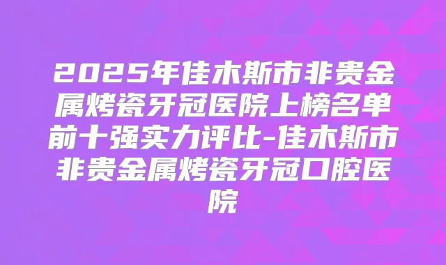 2025年佳木斯市非贵金属烤瓷牙冠医院上榜名单前十强实力评比-佳木斯市非贵金属烤瓷牙冠口腔医院