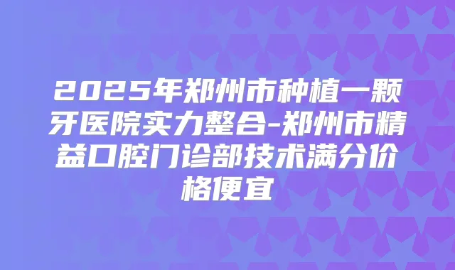 2025年郑州市种植一颗牙医院实力整合-郑州市精益口腔门诊部技术满分价格便宜