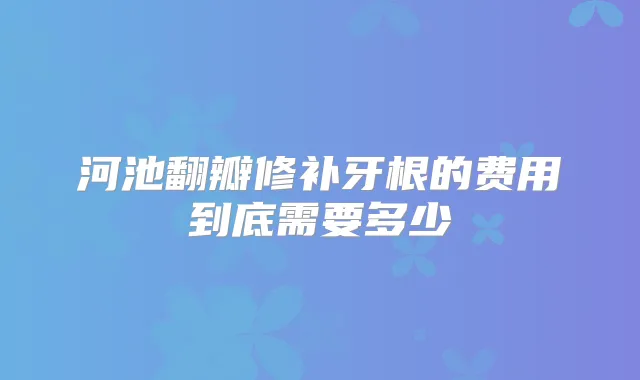 河池翻瓣修补牙根的费用到底需要多少