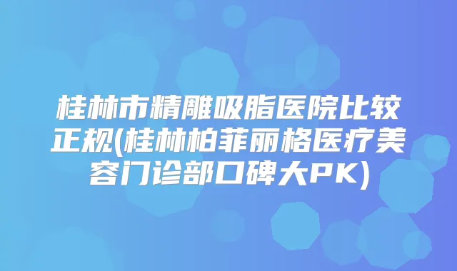 桂林市精雕吸脂医院比较正规(桂林柏菲丽格医疗美容门诊部口碑大PK)