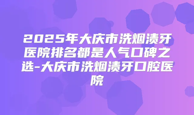 2025年大庆市洗烟渍牙医院排名都是人气口碑之选-大庆市洗烟渍牙口腔医院