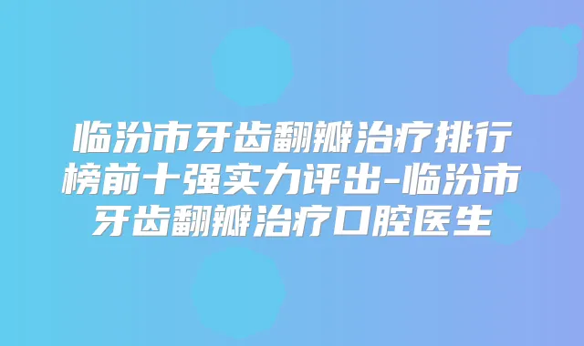 临汾市牙齿翻瓣排行榜前十强实力评出-临汾市牙齿翻瓣口腔医生