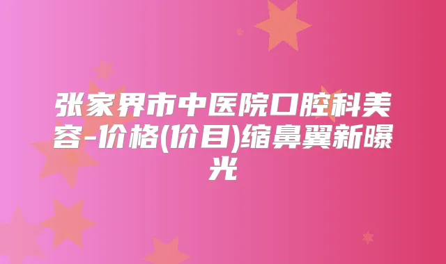 张家界市中医院口腔科美容-价格(价目)缩鼻翼新曝光