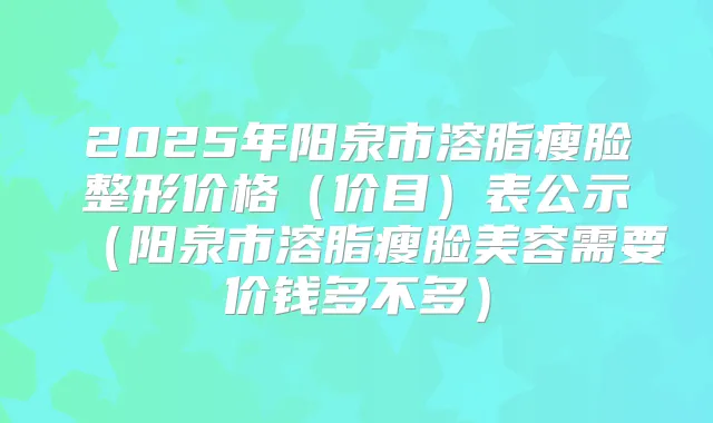 2025年阳泉市溶脂瘦脸整形价格(价目)表公示(阳泉市溶脂瘦脸美容需要价钱多不多)