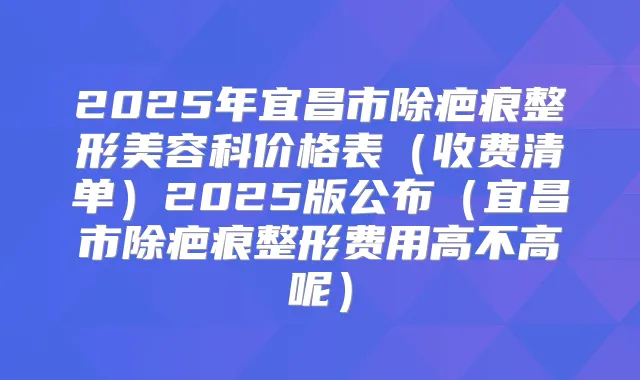 2025年宜昌市除疤痕整形美容科价格表(收费清单)2025版公布(宜昌市除疤痕整形费用高不高呢)