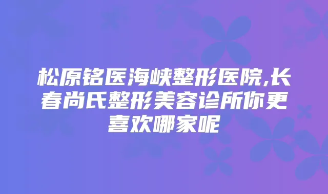 松原铭医海峡整形医院,长春尚氏整形美容诊所你更喜欢哪家呢