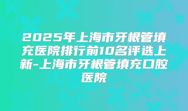 2025年上海市牙根管填充医院排行前10名评选上新-上海市牙根管填充口腔医院