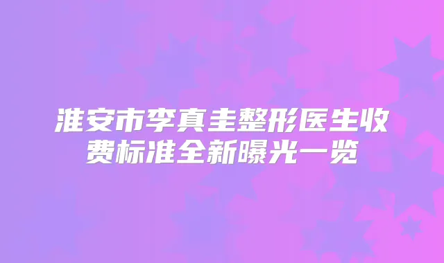 淮安市李真圭整形医生收费标准全新曝光一览
