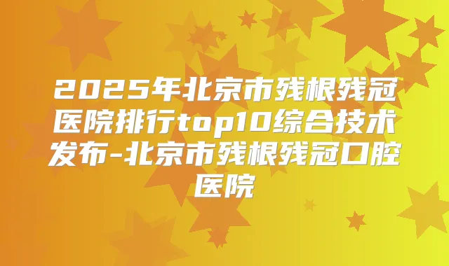 2025年北京市残根残冠医院排行top10综合技术发布-北京市残根残冠口腔医院