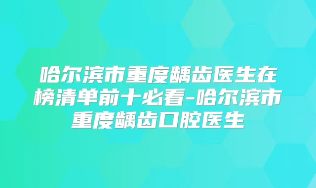 哈尔滨市重度龋齿医生在榜清单前十必看-哈尔滨市重度龋齿口腔医生