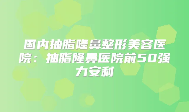 国内抽脂隆鼻整形美容医院：抽脂隆鼻医院前50强力安利