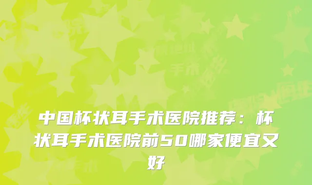 中国杯状耳手术医院推荐:杯状耳手术医院前50哪家便宜又好