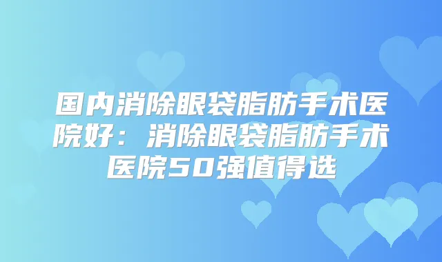 国内消除眼袋脂肪手术医院好:消除眼袋脂肪手术医院50强值得选