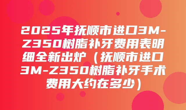 2025年抚顺市进口3M-Z350树脂补牙费用表明细全新出炉(抚顺市进口3M-Z350树脂补牙手术费用大约在多少)