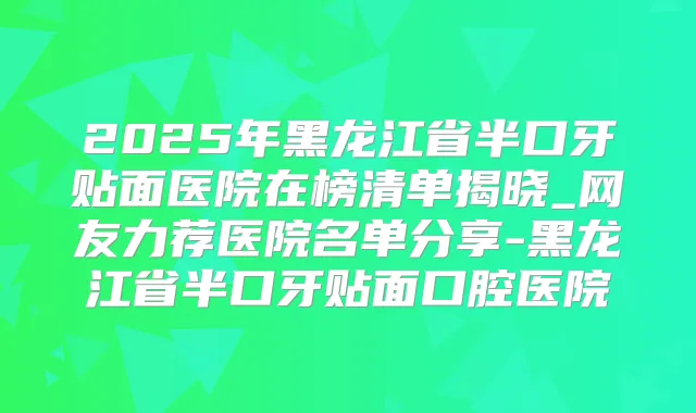 2025年黑龙江省半口牙贴面医院在榜清单揭晓_网友力荐医院名单分享-黑龙江省半口牙贴面口腔医院