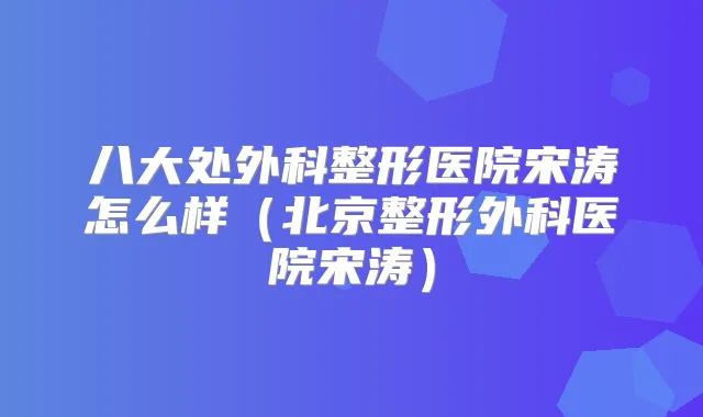 八大处外科整形医院宋涛怎么样(北京整形外科医院宋涛)
