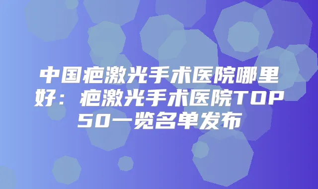中国疤激光手术医院哪里好:疤激光手术医院TOP50一览名单发布