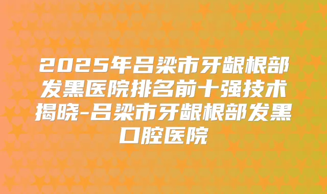 2025年吕梁市牙龈根部发黑医院排名前十强技术揭晓-吕梁市牙龈根部发黑口腔医院