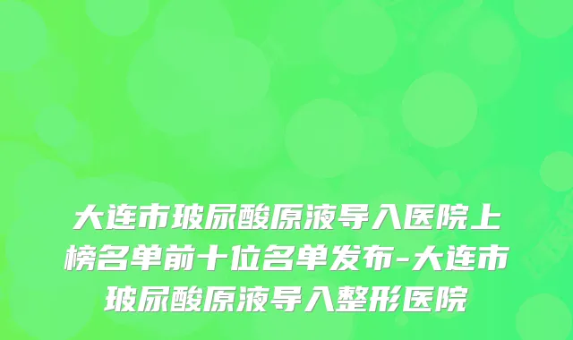 大连市玻尿酸原液导入医院上榜名单前十位名单发布-大连市玻尿酸原液导入整形医院