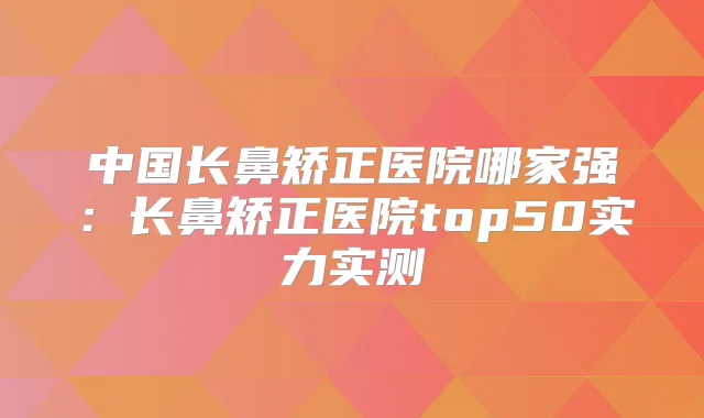 中国长鼻矫正医院哪家强：长鼻矫正医院top50实力实测