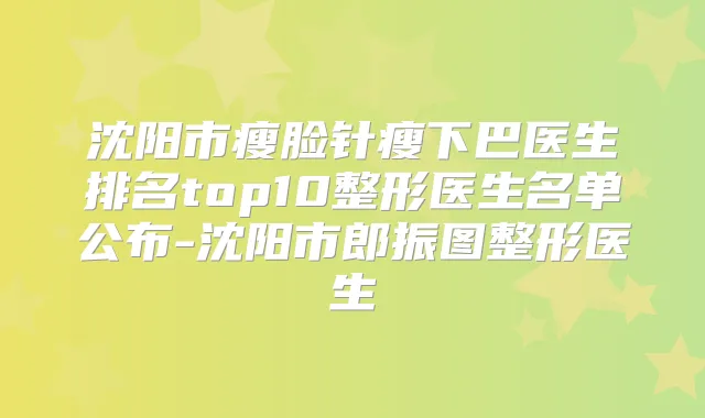 沈阳市瘦脸针瘦下巴医生排名top10整形医生名单公布-沈阳市郎振图整形医生