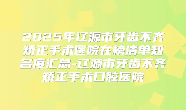 2025年辽源市牙齿不齐矫正手术医院在榜清单知名度汇总-辽源市牙齿不齐矫正手术口腔医院