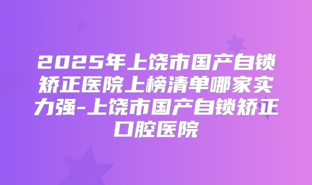 2025年上饶市国产自锁矫正医院上榜清单哪家实力强-上饶市国产自锁矫正口腔医院