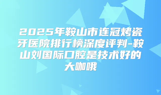 2025年鞍山市连冠烤瓷牙医院排行榜深度评判-鞍山刘国际口腔是技术好的大咖哦