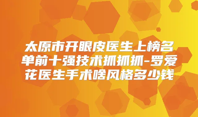 太原市开眼皮医生上榜名单前十强技术抓抓抓-罗爱花医生手术啥风格多少钱