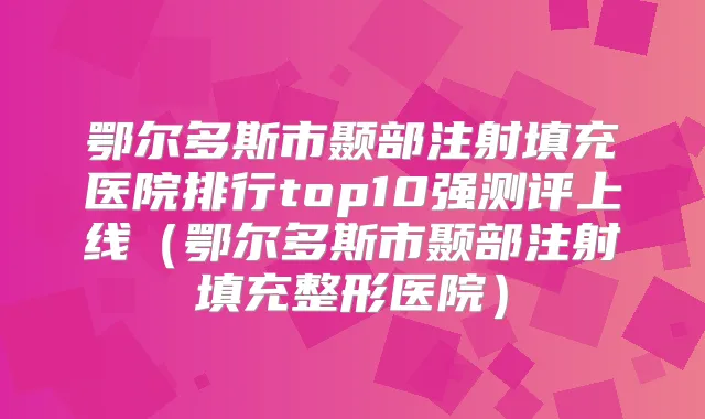鄂尔多斯市颞部注射填充医院排行top10强测评上线（鄂尔多斯市颞部注射填充整形医院）