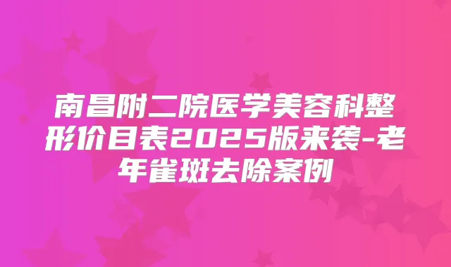 南昌附二院医学美容科整形价目表2025版来袭-老年雀斑去除案例