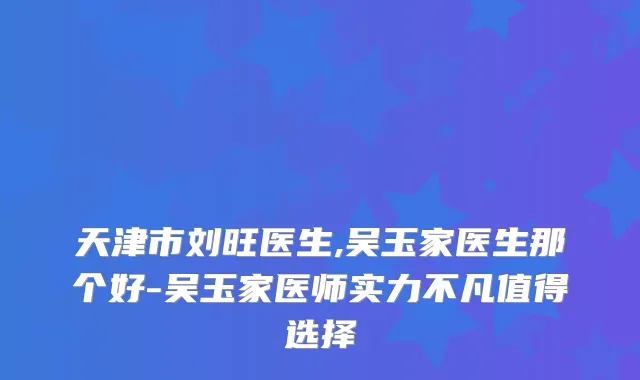天津市刘旺医生,吴玉家医生那个好-吴玉家医师实力不凡值得选择