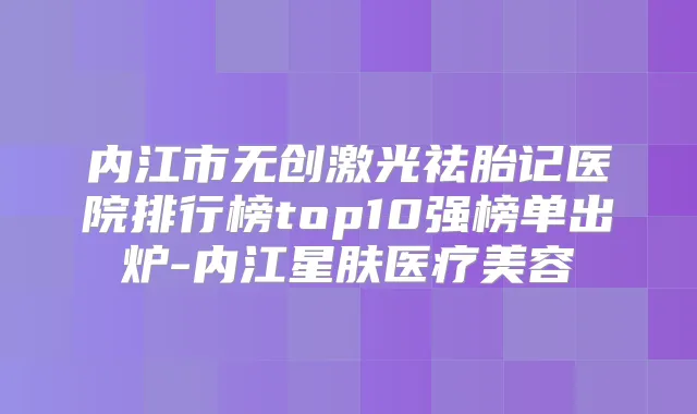 内江市无创激光祛胎记医院排行榜top10强榜单出炉-内江星肤医疗美容