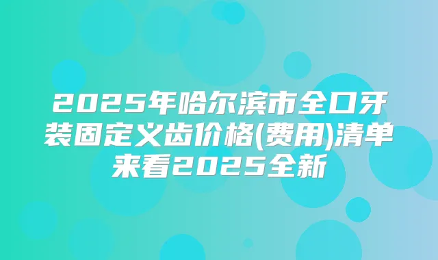 2025年哈尔滨市全口牙装固定义齿价格(费用)清单来看2025全新