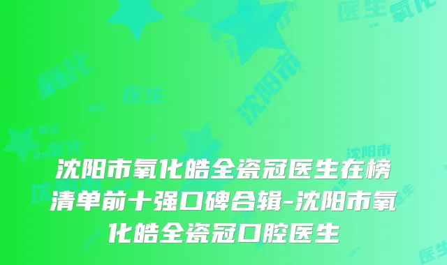 沈阳市氧化皓全瓷冠医生在榜清单前十强口碑合辑-沈阳市氧化皓全瓷冠口腔医生