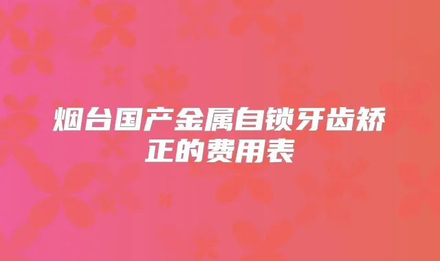 烟台国产金属自锁牙齿矫正的费用表