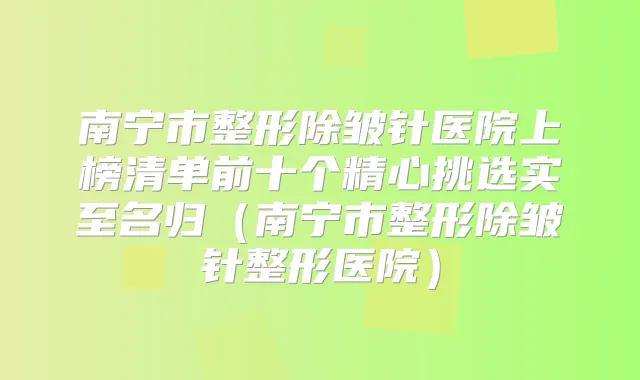 南宁市整形除皱针医院上榜清单前十个精心挑选实至名归(南宁市整形除皱针整形医院)