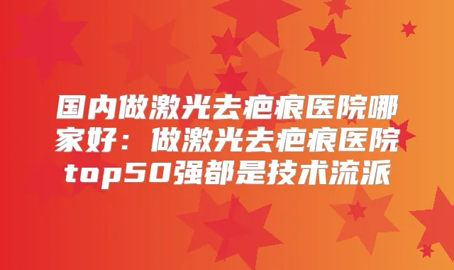 国内做激光去疤痕医院哪家好:做激光去疤痕医院top50强都是技术流派