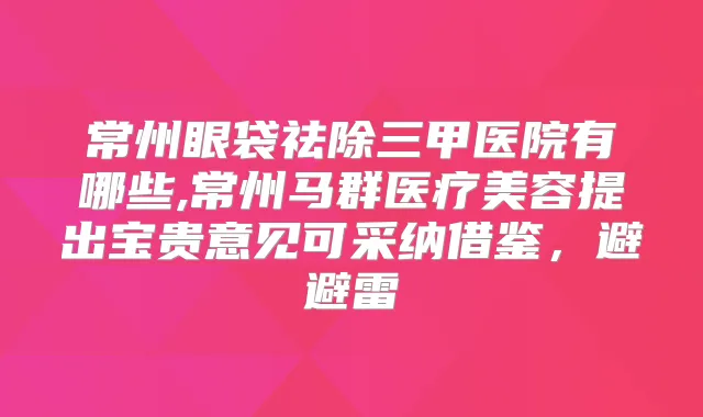 常州眼袋祛除三甲医院有哪些,常州马群医疗美容提出宝贵意见可采纳借鉴,避避雷