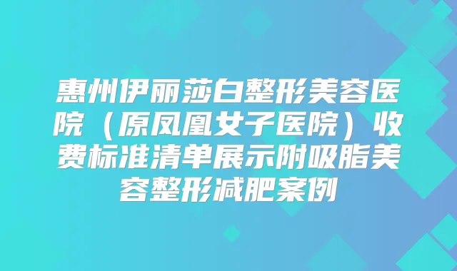 惠州伊丽莎白整形美容医院(原凤凰女子医院)收费标准清单展示附吸脂美容整形减肥案例