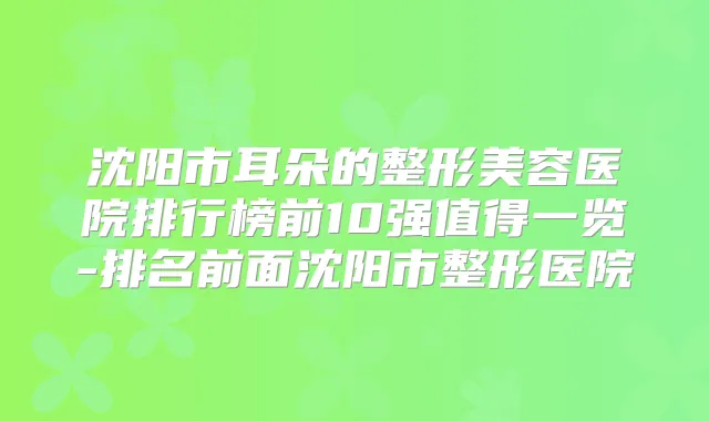 沈阳市耳朵的整形美容医院排行榜前10强值得一览-排名前面沈阳市整形医院
