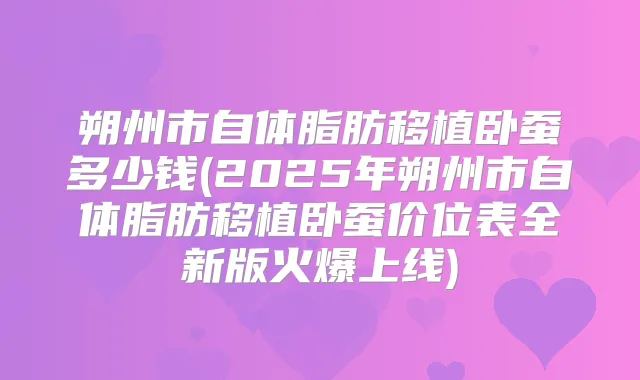 朔州市自体脂肪移植卧蚕多少钱(2025年朔州市自体脂肪移植卧蚕价位表全新版火爆上线)