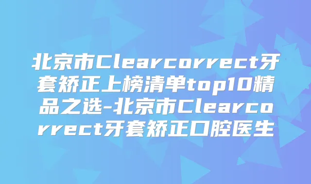 北京市Clearcorrect牙套矫正上榜清单top10精品之选-北京市Clearcorrect牙套矫正口腔医生