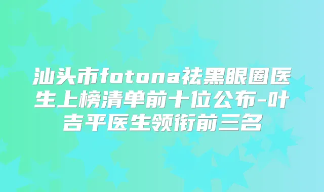 汕头市fotona祛黑眼圈医生上榜清单前十位公布-叶吉平医生领衔前三名