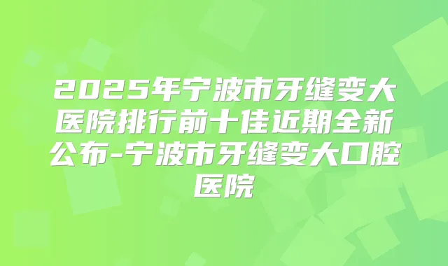 2025年宁波市牙缝变大医院排行前十佳近期全新公布-宁波市牙缝变大口腔医院