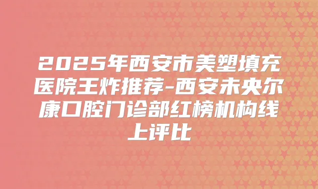 2025年西安市美塑填充医院王炸推荐-西安未央尔康口腔门诊部红榜机构线上评比